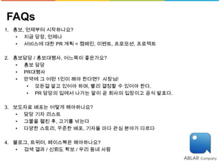 FAQs
1. 홍보, 언제부터 시작하나요?
    • 지금 당장, 언제나
    • 서비스에 대한 PR 계획 = 캠페인, 이벤트, 프로모션, 프로젝트

2. 홍보담당 / 홍보대행사, 어느쪽이 좋은가요?
    • 홍보 담당
    • PR대행사
    • 만약에 그 어떤 1인이 해야 한다면? 사장님!
       • 모든걸 알고 있어야 하며, 빨리 결정할 수 있어야 한다.
       • PR 담당의 입에서 나가는 말이 곧 회사의 입장이고 공식 발표다.

3. 보도자료 배포는 어떻게 해야하나요?
    • 담당 기자 리스트
    • 그물을 펼친 후, 고기를 낚는다
    • 다양한 스토리, 꾸준한 배포, 기자들 마다 관심 분야가 다르다

4. 블로그, 트위터, 페이스북은 해야하나요?
    • 검색 결과 / 신뢰도 확보 / 우리 동네 사람
 