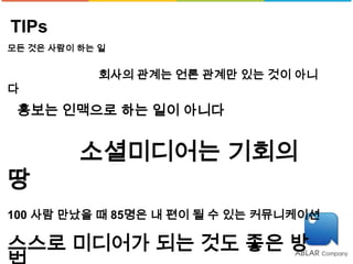 TIPs
모든 것은 사람이 하는 일


            회사의 관계는 언론 관계만 있는 것이 아니
다
 홍보는 인맥으로 하는 일이 아니다


          소셜미디어는 기회의
땅
100 사람 만났을 때 85명은 내 편이 될 수 있는 커뮤니케이션

스스로 미디어가 되는 것도 좋은 방
 