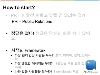 How to start?
 • PR = 피할건 피하고 알릴 건 알리는 것?!
   PR = Public Relations

 • 정답은 없다! 정답은 당신의 마음 속에 있어
   요.

 • 시작의 Framework
   • 가장 먼저 만날 사람은 누구? 고객, 미디어, 정책, 업계사
     람 ..
   • 가장 중요한 메세지는 무엇? 내용없는 구호 말고 정말 메
     세지
   • 나와 같은 사람들을 찾아라! Story Module 개발
 