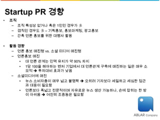 Startup PR 경향
•    조직
      − 조직 특성상 없거나 혹은 1인인 경우가 多
      − 겸직인 경우도 多 – 기획홍보, 홍보마케팅, 광고홍보
      − 간혹 언론 홍보를 위한 대행사 활용

•    활동 경향
      − 언론 홍보 매진형 vs. 소셜 미디어 매진형
      − 언론홍보 매진
         • 대 언론 관계는 인맥 유지가 약 90% 차지
         • 1당 100을 해야하는 벤처 기업에서 대 언론관계 구축에 매진하는 일은 매우 소
           모적  투자대비 효과가 낮음
      − 소셜미디어에 매진
         • 뉴스 소비자층이 매우 넓고 불명확  오히려 기자보다 세밀하고 세심한 접근
           과 대응이 필요함
         • 언론보다 폭넓고 전문적이며 자유로운 뉴스 생산 가능하나, 손에 잡히는 한 방
           이 아쉬움  여전히 조중동은 필요함
 