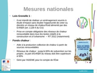 Mesures nationales
 Lois Grenelle 1 :
    Il est interdit de réaliser un aménagement soumis à
     étude d'impact sans étudier l'opportunité de créer ou
     étendre un réseau de chaleur/froid alimenté par des
     EnR&R (art. L128-4 du CU)
    Prise en compte obligatoire des réseaux de chaleur
     renouvelable dans tous les textes relatifs à la
     construction et à l'urbanisme → RT 2012 (notamment)
 Fonds chaleur :
    Aide à la production collective de chaleur à partir de
     sources renouvelables
    Réseaux de chaleur : jusqu'à 60% de subvention sur les
     projets ; la part d'EnR&R du réseau doit être supérieure
     à 50%
    Géré par l'ADEME pour le compte de l'État



                                                                3 juillet 2012
 