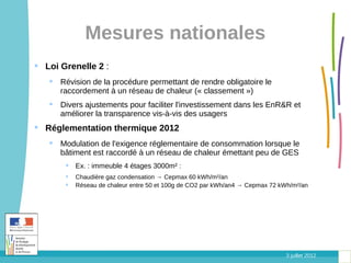 Mesures nationales
 Loi Grenelle 2 :
    Révision de la procédure permettant de rendre obligatoire le
     raccordement à un réseau de chaleur (« classement »)
    Divers ajustements pour faciliter l'investissement dans les EnR&R et
     améliorer la transparence vis-à-vis des usagers
 Réglementation thermique 2012
    Modulation de l'exigence réglementaire de consommation lorsque le
     bâtiment est raccordé à un réseau de chaleur émettant peu de GES
        Ex. : immeuble 4 étages 3000m² :
          Chaudière gaz condensation → Cepmax 60 kWh/m²/an
          Réseau de chaleur entre 50 et 100g de CO2 par kWh/an4 → Cepmax 72 kWh/m²/an




                                                                              3 juillet 2012
 