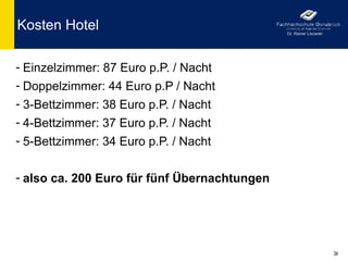 Kosten Hotel                                  Dr. Rainer Lisowski




- Einzelzimmer: 87 Euro p.P. / Nacht
- Doppelzimmer: 44 Euro p.P / Nacht
- 3-Bettzimmer: 38 Euro p.P. / Nacht
- 4-Bettzimmer: 37 Euro p.P. / Nacht
- 5-Bettzimmer: 34 Euro p.P. / Nacht


- also ca. 200 Euro für fünf Übernachtungen




                                                                    36
 