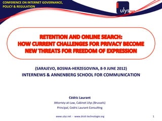 CONFERENCE	
  ON	
  INTERNET	
  GOVERNANCE,	
  
POLICY	
  &	
  REGULATION	
  




                        (SARAJEVO,	
  BOSNIA-­‐HERZEGOVINA,	
  8-­‐9	
  JUNE	
  2012)	
  
              INTERNEWS	
  &	
  ANNENBERG	
  SCHOOL	
  FOR	
  COMMUNICATION	
  


                                                                       	
  




                                                         Cédric	
  Laurant	
  
                                       A5orney-­‐at-­‐Law,	
  Cabinet	
  Ulys	
  (Brussels)	
  
                                          Principal,	
  Cedric	
  Laurant	
  ConsulAng	
  
                                                                       	
  




                                         www.ulys.net	
  	
  -­‐	
  	
  www.droit-­‐technologie.org	
     1	
  
 