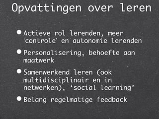 Opvattingen over leren
                     	

•  Actieverol lerenden, meer
  controle en autonomie lerenden	
•  Personalisering,    behoefte aan
  maatwerk	
•  Samenwerkendleren (ook
  multidisciplinair en in
  netwerken), ‘social learning’	
•  Belang    regelmatige feedback	
 