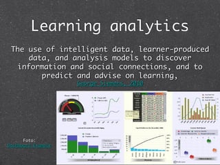Learning analytics	
 The use of intelligent data, learner-produced
     data, and analysis models to discover
  information and social connections, and to
        predict and advise on learning,  
                     George Siemens, 2010	




      Foto:  
Dashboard Example	
 