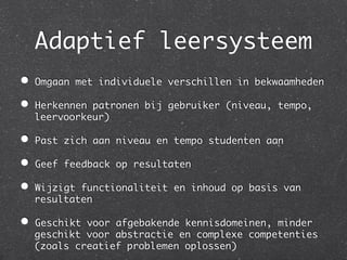 Adaptief leersysteem	
	

•    Omgaan met individuele verschillen in bekwaamheden	

•    Herkennen patronen bij gebruiker (niveau, tempo,
     leervoorkeur)	

•    Past zich aan niveau en tempo studenten aan	

•    Geef feedback op resultaten	

•    Wijzigt functionaliteit en inhoud op basis van
     resultaten	

•    Geschikt voor afgebakende kennisdomeinen, minder
     geschikt voor abstractie en complexe competenties
     (zoals creatief problemen oplossen)	
 