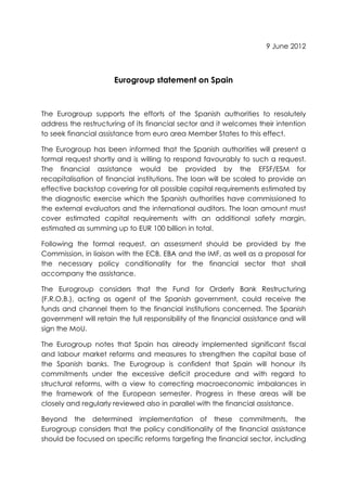 9 June 2012



                      Eurogroup statement on Spain



The Eurogroup supports the efforts of the Spanish authorities to resolutely
address the restructuring of its financial sector and it welcomes their intention
to seek financial assistance from euro area Member States to this effect.

The Eurogroup has been informed that the Spanish authorities will present a
formal request shortly and is willing to respond favourably to such a request.
The financial assistance would be provided by the EFSF/ESM for
recapitalisation of financial institutions. The loan will be scaled to provide an
effective backstop covering for all possible capital requirements estimated by
the diagnostic exercise which the Spanish authorities have commissioned to
the external evaluators and the international auditors. The loan amount must
cover estimated capital requirements with an additional safety margin,
estimated as summing up to EUR 100 billion in total.

Following the formal request, an assessment should be provided by the
Commission, in liaison with the ECB, EBA and the IMF, as well as a proposal for
the necessary policy conditionality for the financial sector that shall
accompany the assistance.

The Eurogroup considers that the Fund for Orderly Bank Restructuring
(F.R.O.B.), acting as agent of the Spanish government, could receive the
funds and channel them to the financial institutions concerned. The Spanish
government will retain the full responsibility of the financial assistance and will
sign the MoU.

The Eurogroup notes that Spain has already implemented significant fiscal
and labour market reforms and measures to strengthen the capital base of
the Spanish banks. The Eurogroup is confident that Spain will honour its
commitments under the excessive deficit procedure and with regard to
structural reforms, with a view to correcting macroeconomic imbalances in
the framework of the European semester. Progress in these areas will be
closely and regularly reviewed also in parallel with the financial assistance.

Beyond the determined implementation of these commitments, the
Eurogroup considers that the policy conditionality of the financial assistance
should be focused on specific reforms targeting the financial sector, including
 