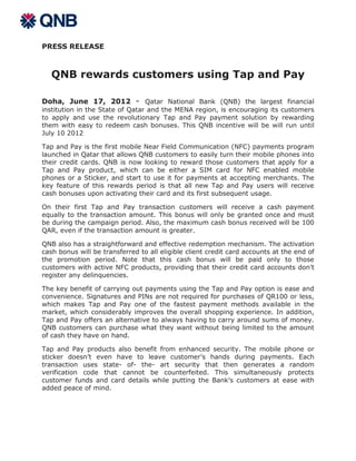 PRESS RELEASE



   QNB rewards customers using Tap and Pay

Doha, June 17, 2012 - Qatar National Bank (QNB) the largest financial
institution in the State of Qatar and the MENA region, is encouraging its customers
to apply and use the revolutionary Tap and Pay payment solution by rewarding
them with easy to redeem cash bonuses. This QNB incentive will be will run until
July 10 2012

Tap and Pay is the first mobile Near Field Communication (NFC) payments program
launched in Qatar that allows QNB customers to easily turn their mobile phones into
their credit cards. QNB is now looking to reward those customers that apply for a
Tap and Pay product, which can be either a SIM card for NFC enabled mobile
phones or a Sticker, and start to use it for payments at accepting merchants. The
key feature of this rewards period is that all new Tap and Pay users will receive
cash bonuses upon activating their card and its first subsequent usage.

On their first Tap and Pay transaction customers will receive a cash payment
equally to the transaction amount. This bonus will only be granted once and must
be during the campaign period. Also, the maximum cash bonus received will be 100
QAR, even if the transaction amount is greater.

QNB also has a straightforward and effective redemption mechanism. The activation
cash bonus will be transferred to all eligible client credit card accounts at the end of
the promotion period. Note that this cash bonus will be paid only to those
customers with active NFC products, providing that their credit card accounts don’t
register any delinquencies.

The key benefit of carrying out payments using the Tap and Pay option is ease and
convenience. Signatures and PINs are not required for purchases of QR100 or less,
which makes Tap and Pay one of the fastest payment methods available in the
market, which considerably improves the overall shopping experience. In addition,
Tap and Pay offers an alternative to always having to carry around sums of money.
QNB customers can purchase what they want without being limited to the amount
of cash they have on hand.

Tap and Pay products also benefit from enhanced security. The mobile phone or
sticker doesn’t even have to leave customer’s hands during payments. Each
transaction uses state- of- the- art security that then generates a random
verification code that cannot be counterfeited. This simultaneously protects
customer funds and card details while putting the Bank’s customers at ease with
added peace of mind.
 