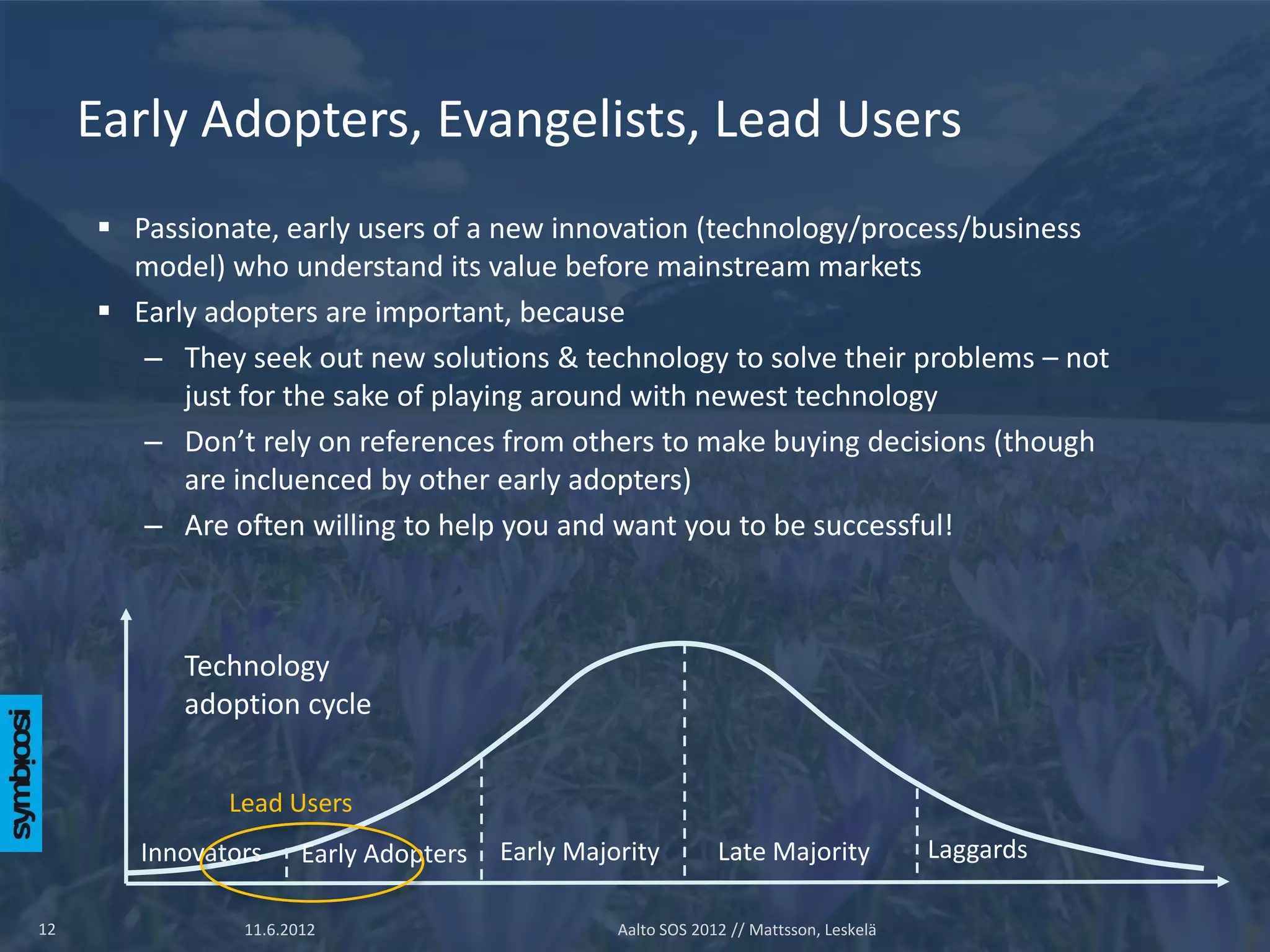 Early Adopters, Evangelists, Lead Users
      Passionate, early users of a new innovation (technology/process/business
       model) who understand its value before mainstream markets
      Early adopters are important, because
        – They seek out new solutions & technology to solve their problems – not
           just for the sake of playing around with newest technology
        – Don’t rely on references from others to make buying decisions (though
           are incluenced by other early adopters)
        – Are often willing to help you and want you to be successful!



           Technology
           adoption cycle


               Lead Users
        Innovators     Early Adopters   Early Majority         Late Majority            Laggards

12              11.6.2012                         Aalto SOS 2012 // Mattsson, Leskelä
 