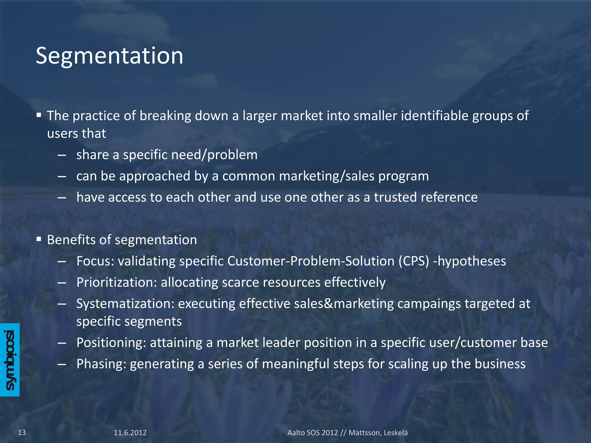 Segmentation

      The practice of breaking down a larger market into smaller identifiable groups of
       users that
         – share a specific need/problem
         – can be approached by a common marketing/sales program
         – have access to each other and use one other as a trusted reference

      Benefits of segmentation
        – Focus: validating specific Customer-Problem-Solution (CPS) -hypotheses
        – Prioritization: allocating scarce resources effectively
        – Systematization: executing effective sales&marketing campaings targeted at
           specific segments
        – Positioning: attaining a market leader position in a specific user/customer base
        – Phasing: generating a series of meaningful steps for scaling up the business



13                11.6.2012                    Aalto SOS 2012 // Mattsson, Leskelä
 