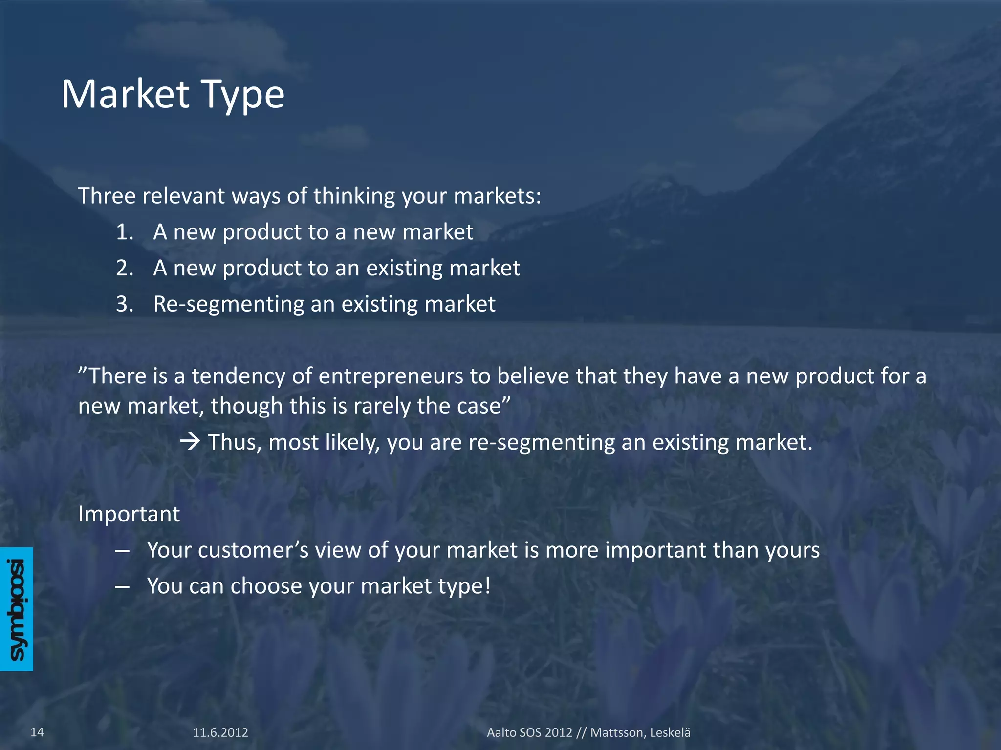 Market Type

     Three relevant ways of thinking your markets:
        1. A new product to a new market
        2. A new product to an existing market
        3. Re-segmenting an existing market

     ”There is a tendency of entrepreneurs to believe that they have a new product for a
     new market, though this is rarely the case”
                Thus, most likely, you are re-segmenting an existing market.

     Important
        – Your customer’s view of your market is more important than yours
        – You can choose your market type!




14              11.6.2012                   Aalto SOS 2012 // Mattsson, Leskelä
 