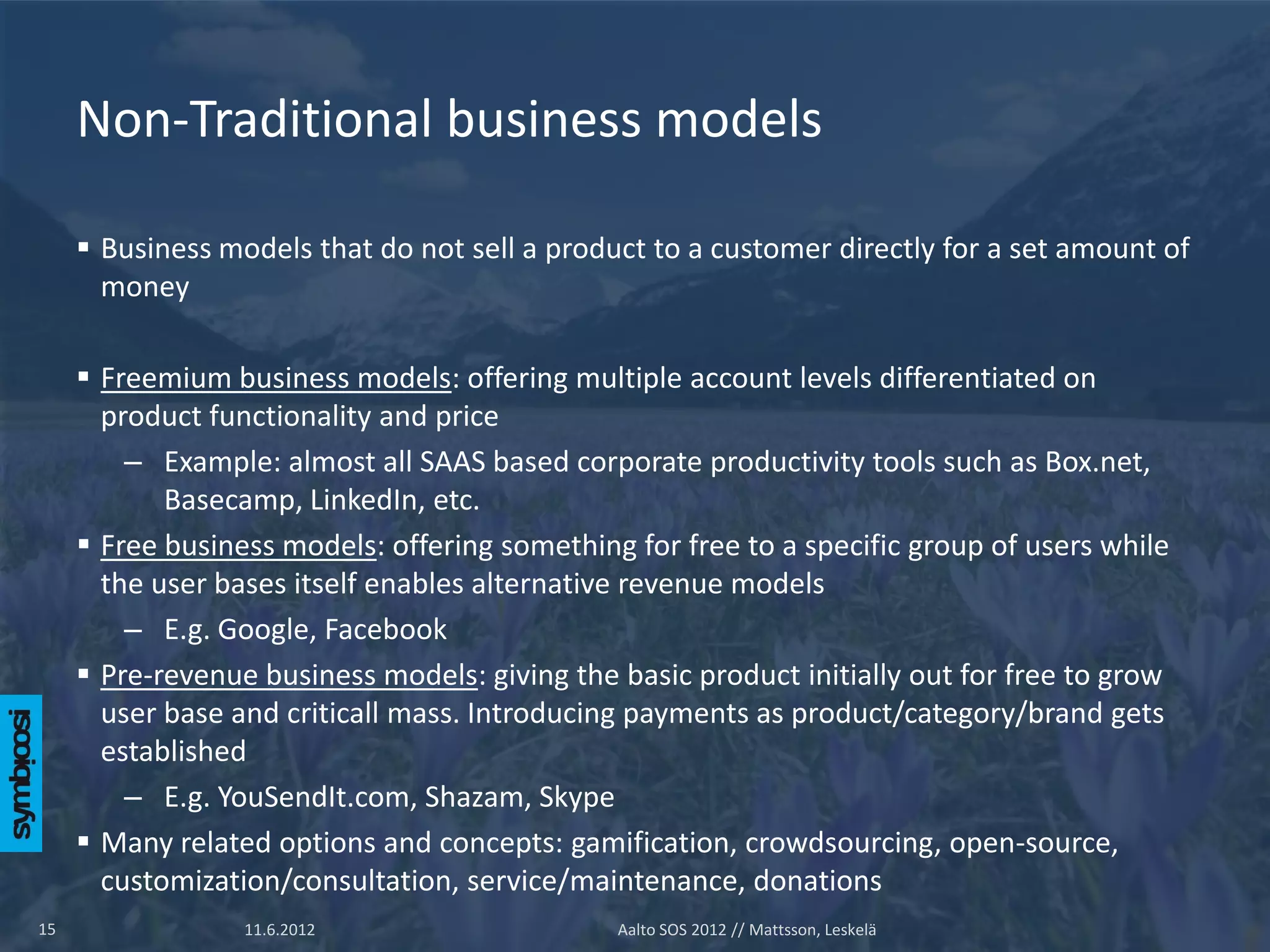 Non-Traditional business models

      Business models that do not sell a product to a customer directly for a set amount of
       money

      Freemium business models: offering multiple account levels differentiated on
       product functionality and price
         – Example: almost all SAAS based corporate productivity tools such as Box.net,
            Basecamp, LinkedIn, etc.
      Free business models: offering something for free to a specific group of users while
       the user bases itself enables alternative revenue models
         – E.g. Google, Facebook
      Pre-revenue business models: giving the basic product initially out for free to grow
       user base and criticall mass. Introducing payments as product/category/brand gets
       established
         – E.g. YouSendIt.com, Shazam, Skype
      Many related options and concepts: gamification, crowdsourcing, open-source,
       customization/consultation, service/maintenance, donations
15                11.6.2012                    Aalto SOS 2012 // Mattsson, Leskelä
 