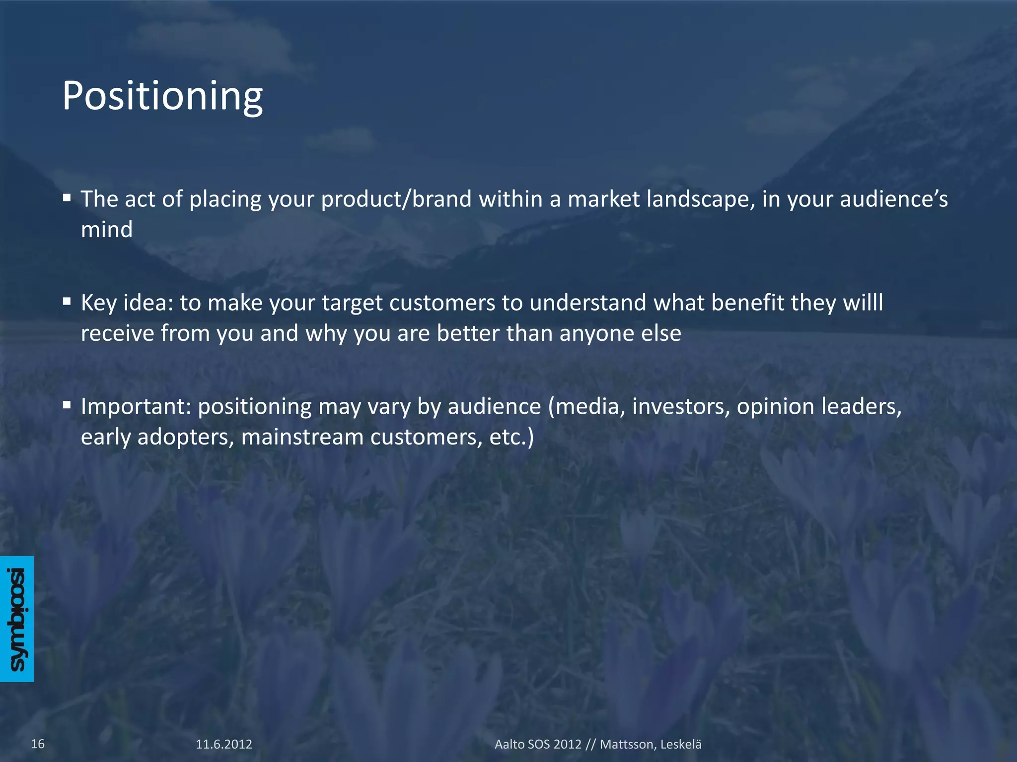Positioning

      The act of placing your product/brand within a market landscape, in your audience’s
       mind

      Key idea: to make your target customers to understand what benefit they willl
       receive from you and why you are better than anyone else

      Important: positioning may vary by audience (media, investors, opinion leaders,
       early adopters, mainstream customers, etc.)




16               11.6.2012                    Aalto SOS 2012 // Mattsson, Leskelä
 