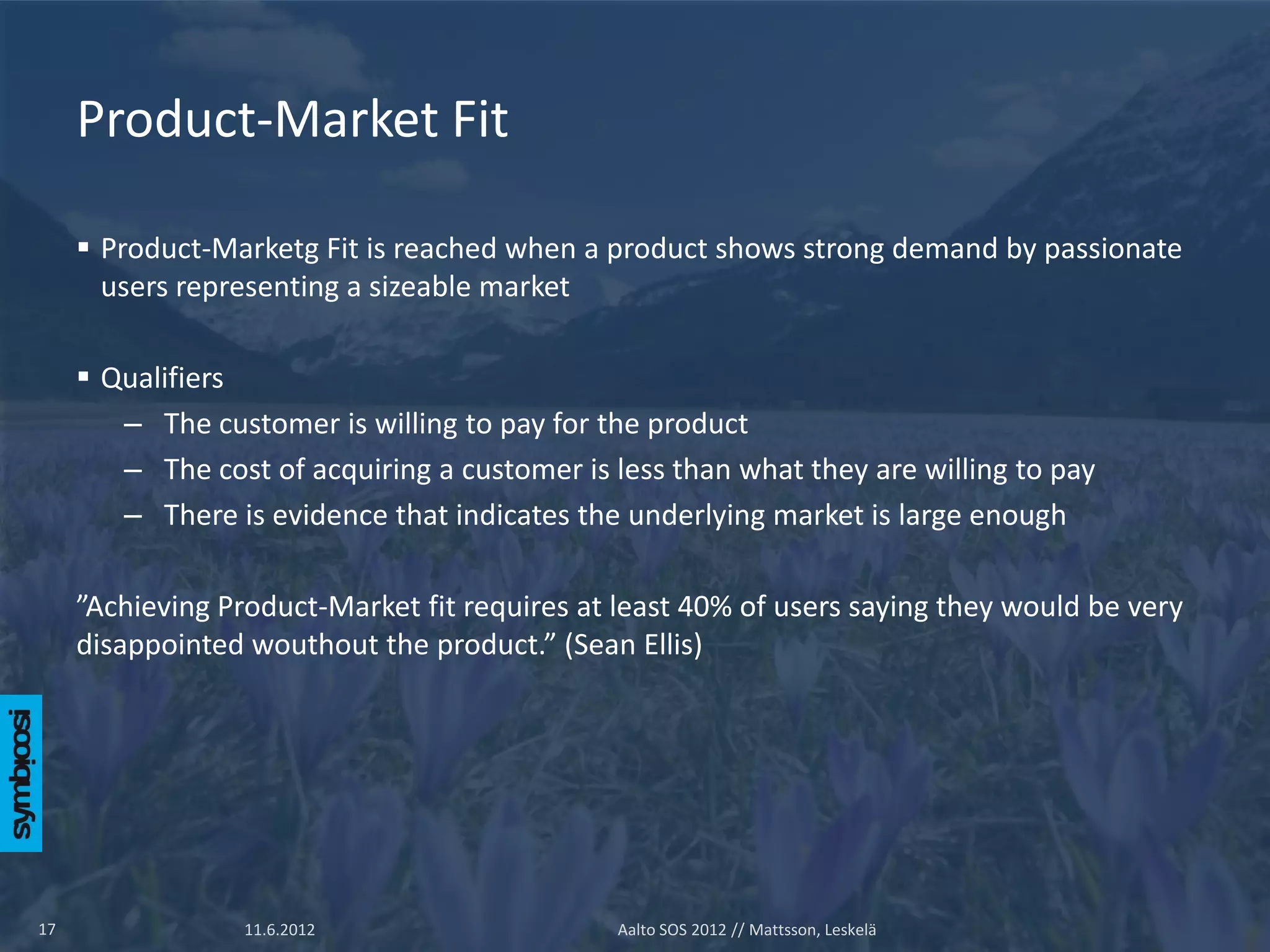 Product-Market Fit

      Product-Marketg Fit is reached when a product shows strong demand by passionate
       users representing a sizeable market

      Qualifiers
        – The customer is willing to pay for the product
        – The cost of acquiring a customer is less than what they are willing to pay
        – There is evidence that indicates the underlying market is large enough

     ”Achieving Product-Market fit requires at least 40% of users saying they would be very
     disappointed wouthout the product.” (Sean Ellis)




17                11.6.2012                    Aalto SOS 2012 // Mattsson, Leskelä
 