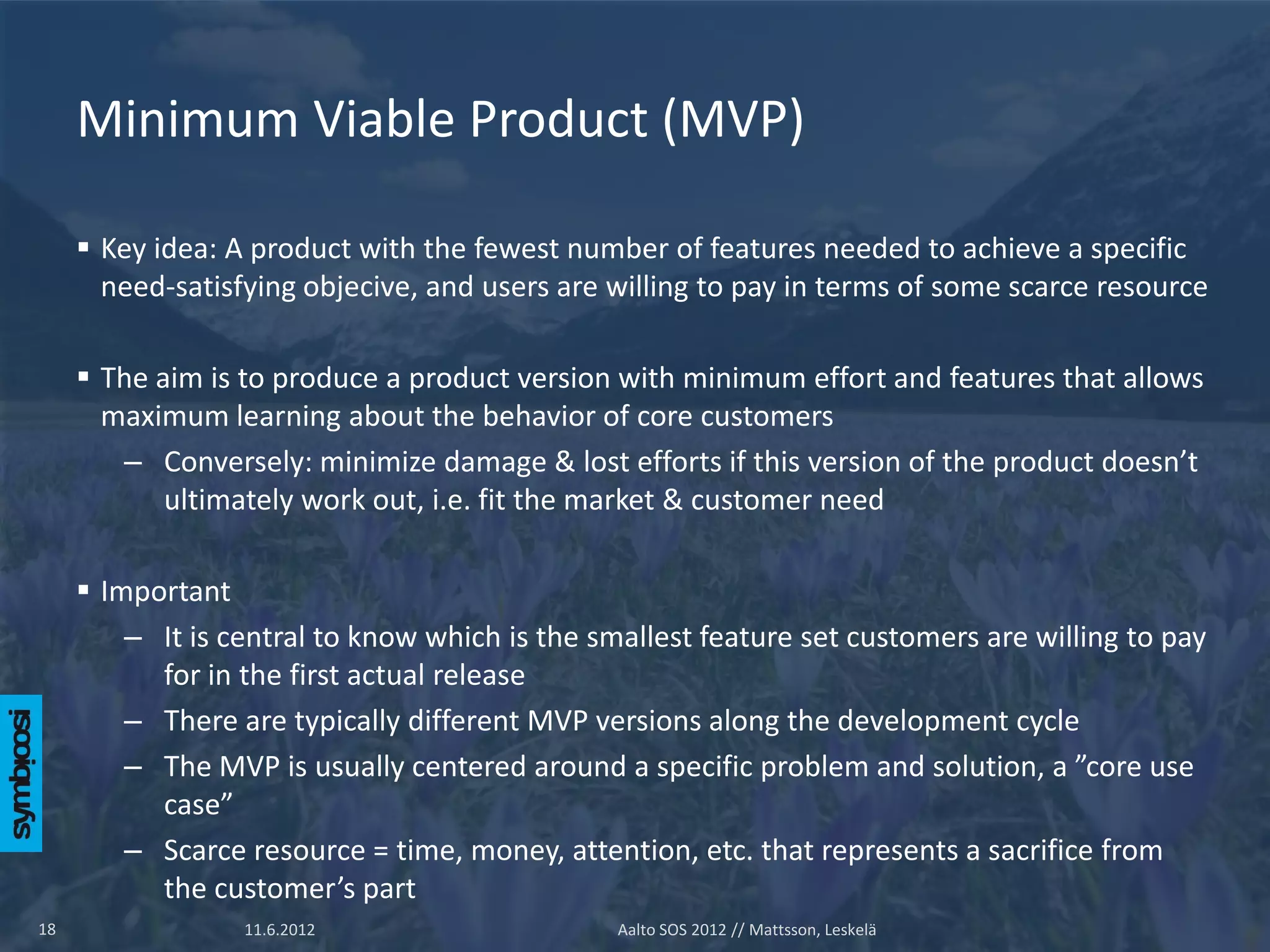 Minimum Viable Product (MVP)

      Key idea: A product with the fewest number of features needed to achieve a specific
       need-satisfying objecive, and users are willing to pay in terms of some scarce resource

      The aim is to produce a product version with minimum effort and features that allows
       maximum learning about the behavior of core customers
        – Conversely: minimize damage & lost efforts if this version of the product doesn’t
            ultimately work out, i.e. fit the market & customer need

      Important
         – It is central to know which is the smallest feature set customers are willing to pay
           for in the first actual release
         – There are typically different MVP versions along the development cycle
         – The MVP is usually centered around a specific problem and solution, a ”core use
           case”
         – Scarce resource = time, money, attention, etc. that represents a sacrifice from
           the customer’s part
18                11.6.2012                     Aalto SOS 2012 // Mattsson, Leskelä
 