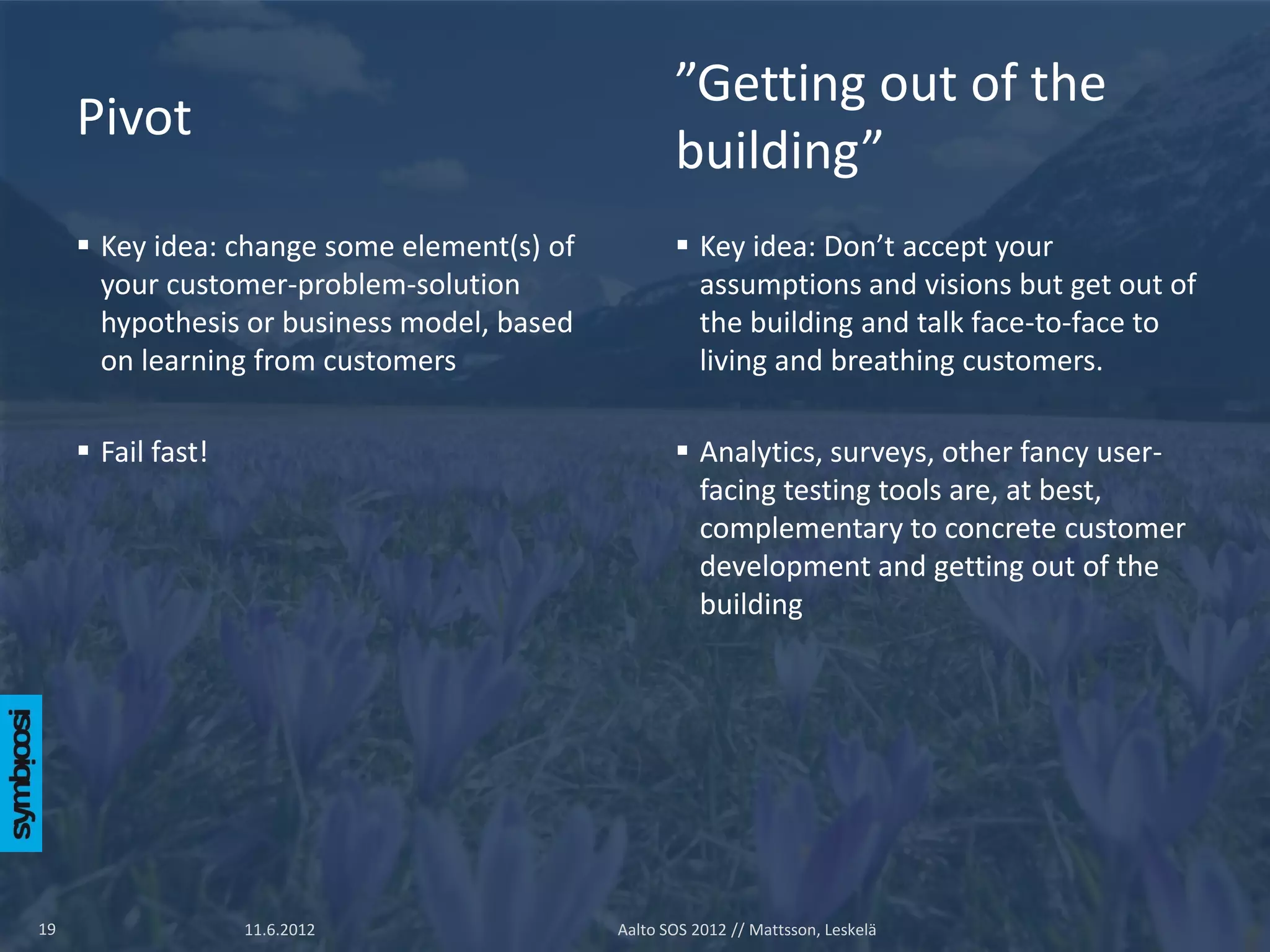 ”Getting out of the
     Pivot
                                                    building”
      Key idea: change some element(s) of           Key idea: Don’t accept your
       your customer-problem-solution                 assumptions and visions but get out of
       hypothesis or business model, based            the building and talk face-to-face to
       on learning from customers                     living and breathing customers.

      Fail fast!                                    Analytics, surveys, other fancy user-
                                                      facing testing tools are, at best,
                                                      complementary to concrete customer
                                                      development and getting out of the
                                                      building




19                  11.6.2012                Aalto SOS 2012 // Mattsson, Leskelä
 