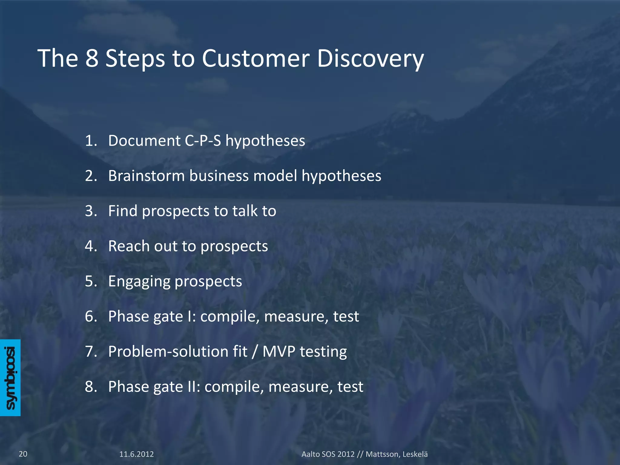 The 8 Steps to Customer Discovery

         1. Document C-P-S hypotheses

         2. Brainstorm business model hypotheses

         3. Find prospects to talk to

         4. Reach out to prospects

         5. Engaging prospects

         6. Phase gate I: compile, measure, test

         7. Problem-solution fit / MVP testing

         8. Phase gate II: compile, measure, test


20            11.6.2012                 Aalto SOS 2012 // Mattsson, Leskelä
 