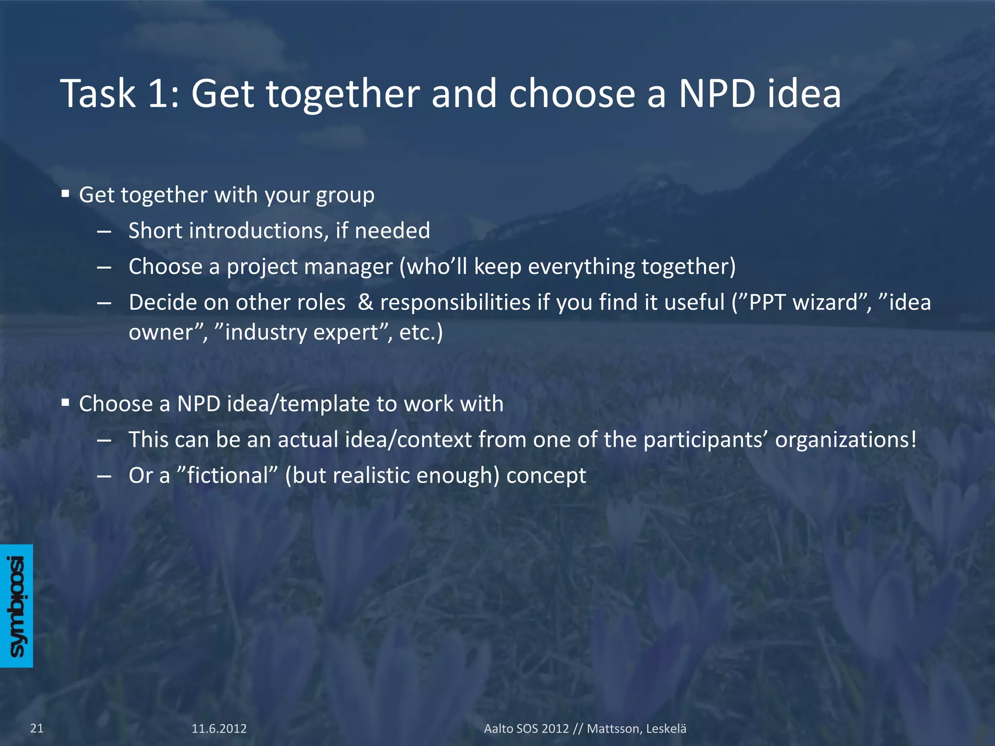 Task 1: Get together and choose a NPD idea

      Get together with your group
        – Short introductions, if needed
        – Choose a project manager (who’ll keep everything together)
        – Decide on other roles & responsibilities if you find it useful (”PPT wizard”, ”idea
            owner”, ”industry expert”, etc.)

      Choose a NPD idea/template to work with
        – This can be an actual idea/context from one of the participants’ organizations!
        – Or a ”fictional” (but realistic enough) concept




21                11.6.2012                    Aalto SOS 2012 // Mattsson, Leskelä
 