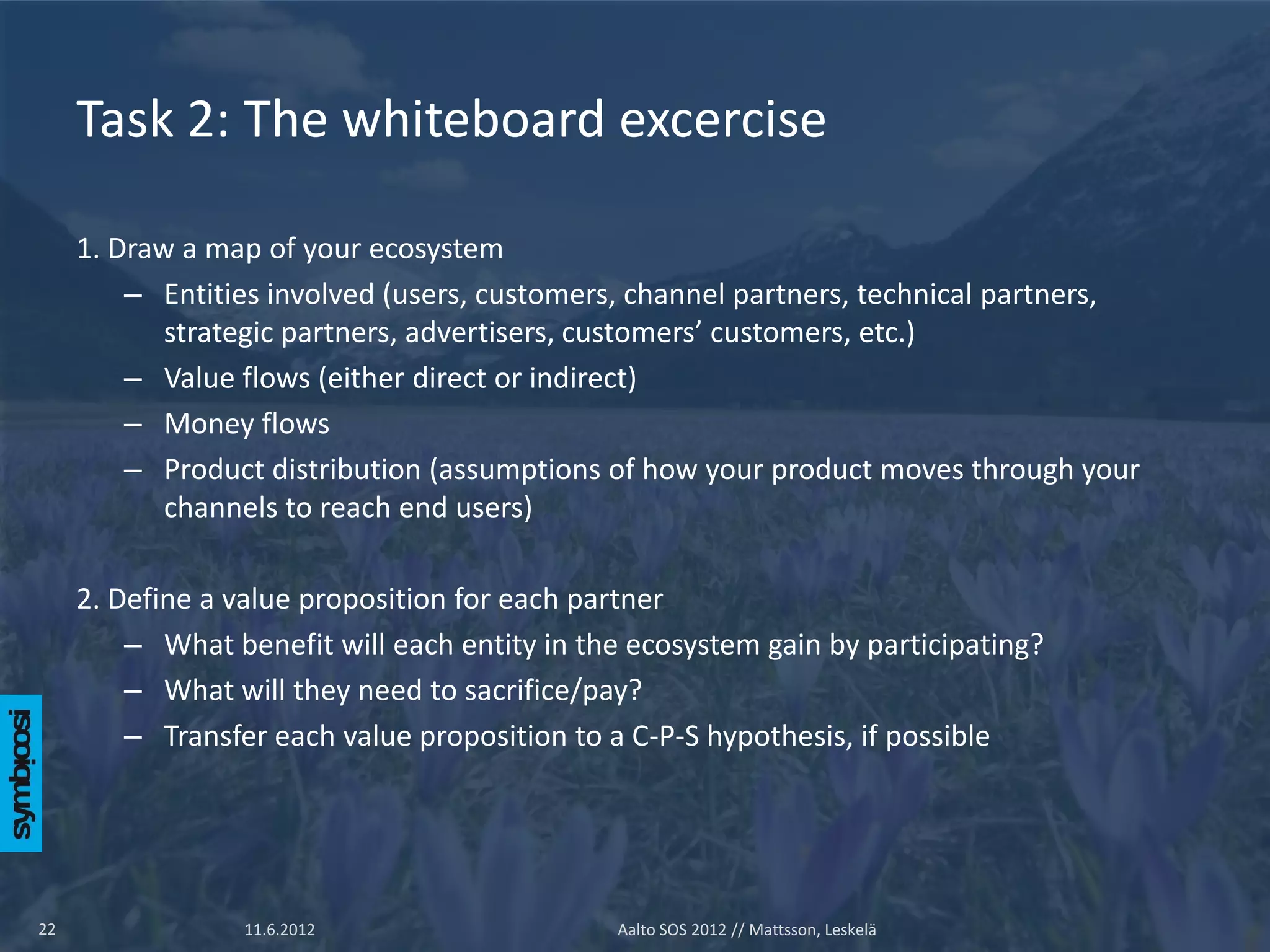 Task 2: The whiteboard excercise

     1. Draw a map of your ecosystem
         – Entities involved (users, customers, channel partners, technical partners,
            strategic partners, advertisers, customers’ customers, etc.)
         – Value flows (either direct or indirect)
         – Money flows
         – Product distribution (assumptions of how your product moves through your
            channels to reach end users)

     2. Define a value proposition for each partner
         – What benefit will each entity in the ecosystem gain by participating?
         – What will they need to sacrifice/pay?
         – Transfer each value proposition to a C-P-S hypothesis, if possible




22                11.6.2012                   Aalto SOS 2012 // Mattsson, Leskelä
 