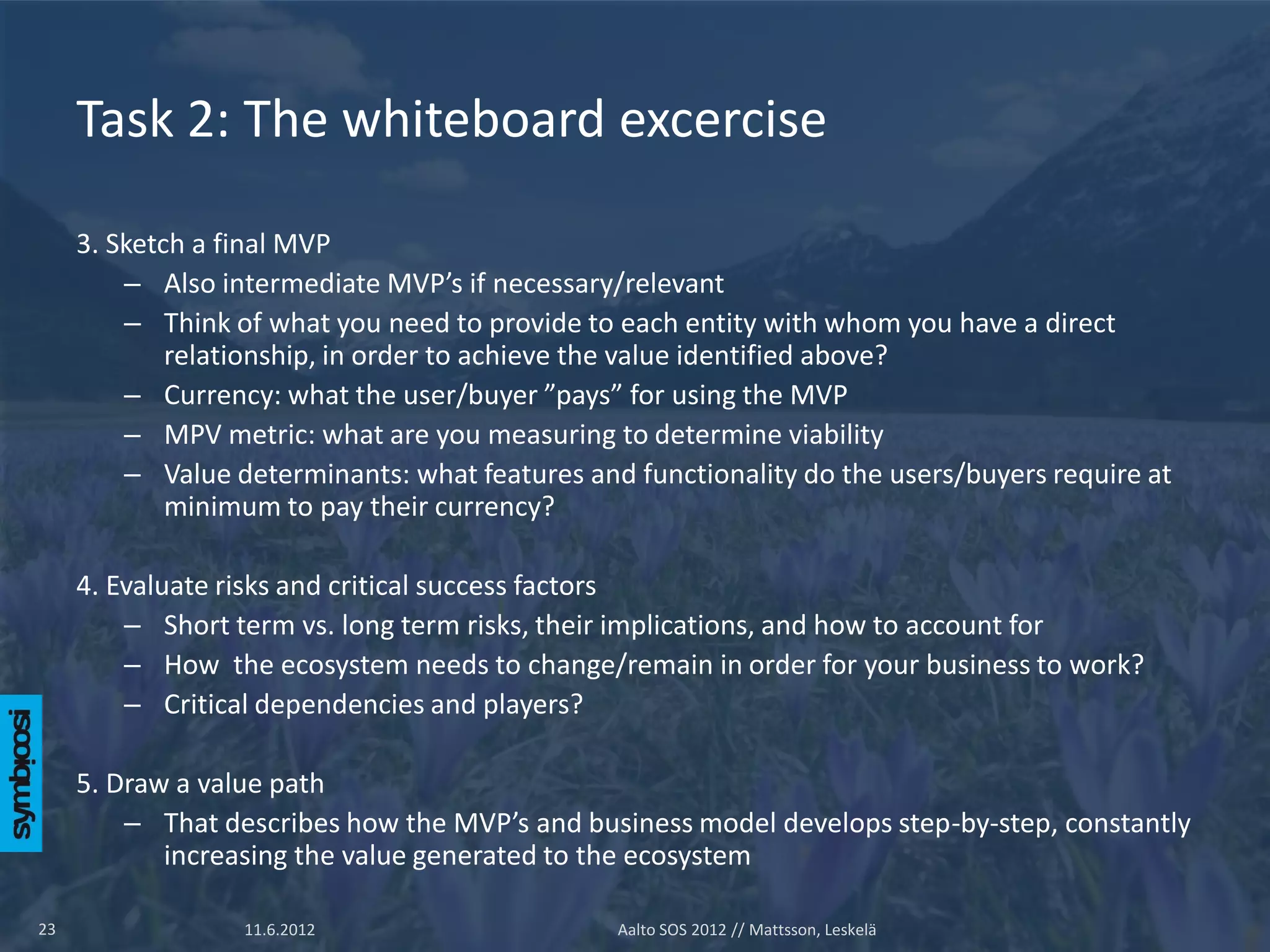 Task 2: The whiteboard excercise

     3. Sketch a final MVP
         – Also intermediate MVP’s if necessary/relevant
         – Think of what you need to provide to each entity with whom you have a direct
             relationship, in order to achieve the value identified above?
         – Currency: what the user/buyer ”pays” for using the MVP
         – MPV metric: what are you measuring to determine viability
         – Value determinants: what features and functionality do the users/buyers require at
             minimum to pay their currency?

     4. Evaluate risks and critical success factors
         – Short term vs. long term risks, their implications, and how to account for
         – How the ecosystem needs to change/remain in order for your business to work?
         – Critical dependencies and players?

     5. Draw a value path
         – That describes how the MVP’s and business model develops step-by-step, constantly
            increasing the value generated to the ecosystem

23                11.6.2012                     Aalto SOS 2012 // Mattsson, Leskelä
 