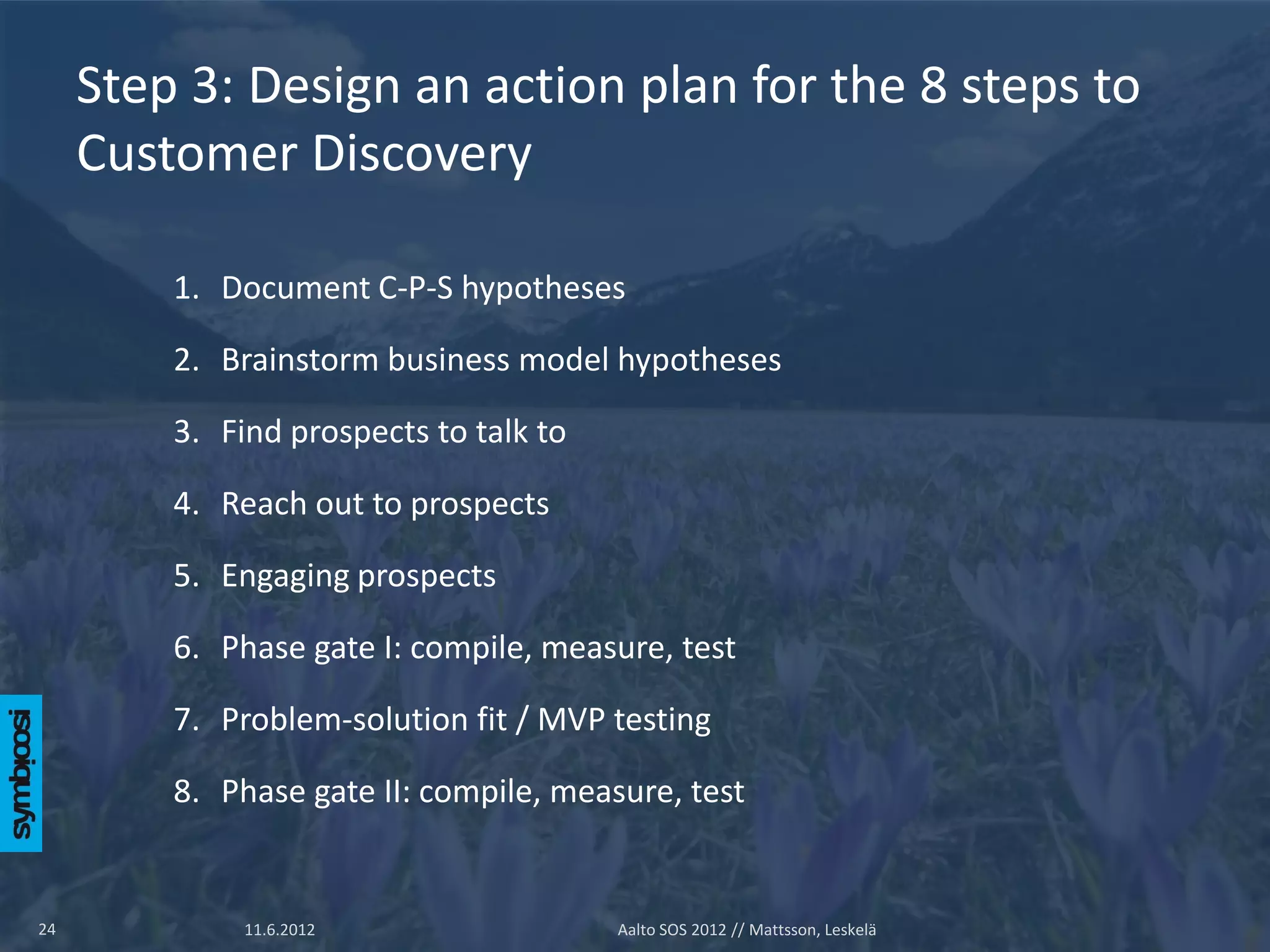 Step 3: Design an action plan for the 8 steps to
     Customer Discovery

         1. Document C-P-S hypotheses

         2. Brainstorm business model hypotheses

         3. Find prospects to talk to

         4. Reach out to prospects

         5. Engaging prospects

         6. Phase gate I: compile, measure, test

         7. Problem-solution fit / MVP testing

         8. Phase gate II: compile, measure, test


24            11.6.2012                 Aalto SOS 2012 // Mattsson, Leskelä
 
