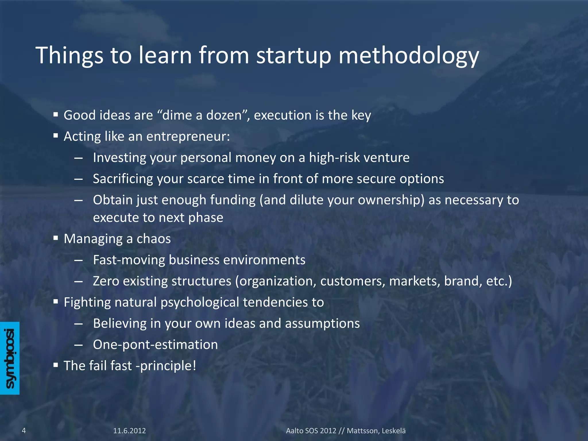 Things to learn from startup methodology

      Good ideas are “dime a dozen”, execution is the key
      Acting like an entrepreneur:
         – Investing your personal money on a high-risk venture
         – Sacrificing your scarce time in front of more secure options
         – Obtain just enough funding (and dilute your ownership) as necessary to
            execute to next phase
      Managing a chaos
         – Fast-moving business environments
         – Zero existing structures (organization, customers, markets, brand, etc.)
      Fighting natural psychological tendencies to
         – Believing in your own ideas and assumptions
         – One-pont-estimation
      The fail fast -principle!



4              11.6.2012                    Aalto SOS 2012 // Mattsson, Leskelä
 