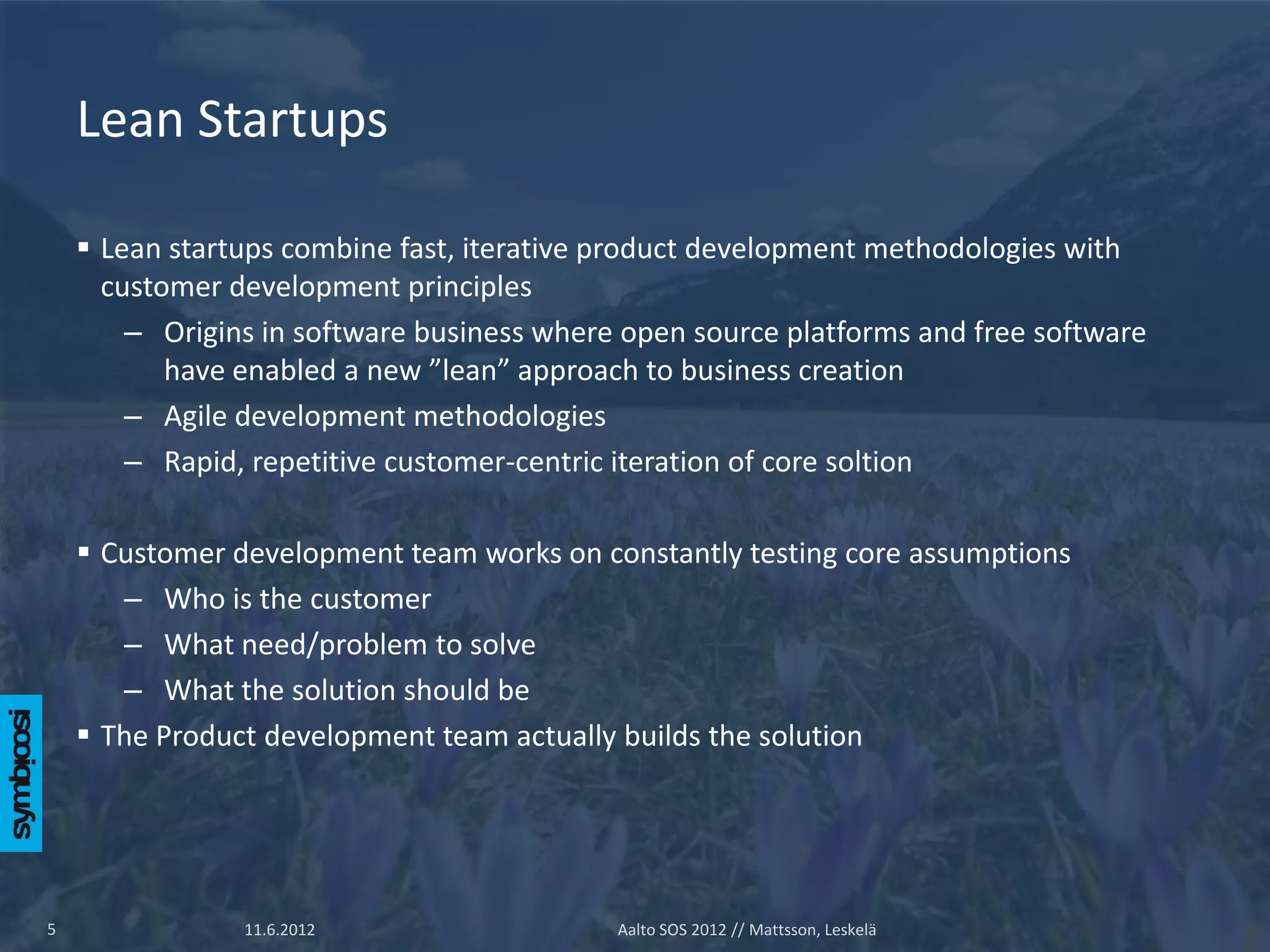 Lean Startups

     Lean startups combine fast, iterative product development methodologies with
      customer development principles
        – Origins in software business where open source platforms and free software
           have enabled a new ”lean” approach to business creation
        – Agile development methodologies
        – Rapid, repetitive customer-centric iteration of core soltion

     Customer development team works on constantly testing core assumptions
       – Who is the customer
       – What need/problem to solve
       – What the solution should be
     The Product development team actually builds the solution




5               11.6.2012                   Aalto SOS 2012 // Mattsson, Leskelä
 