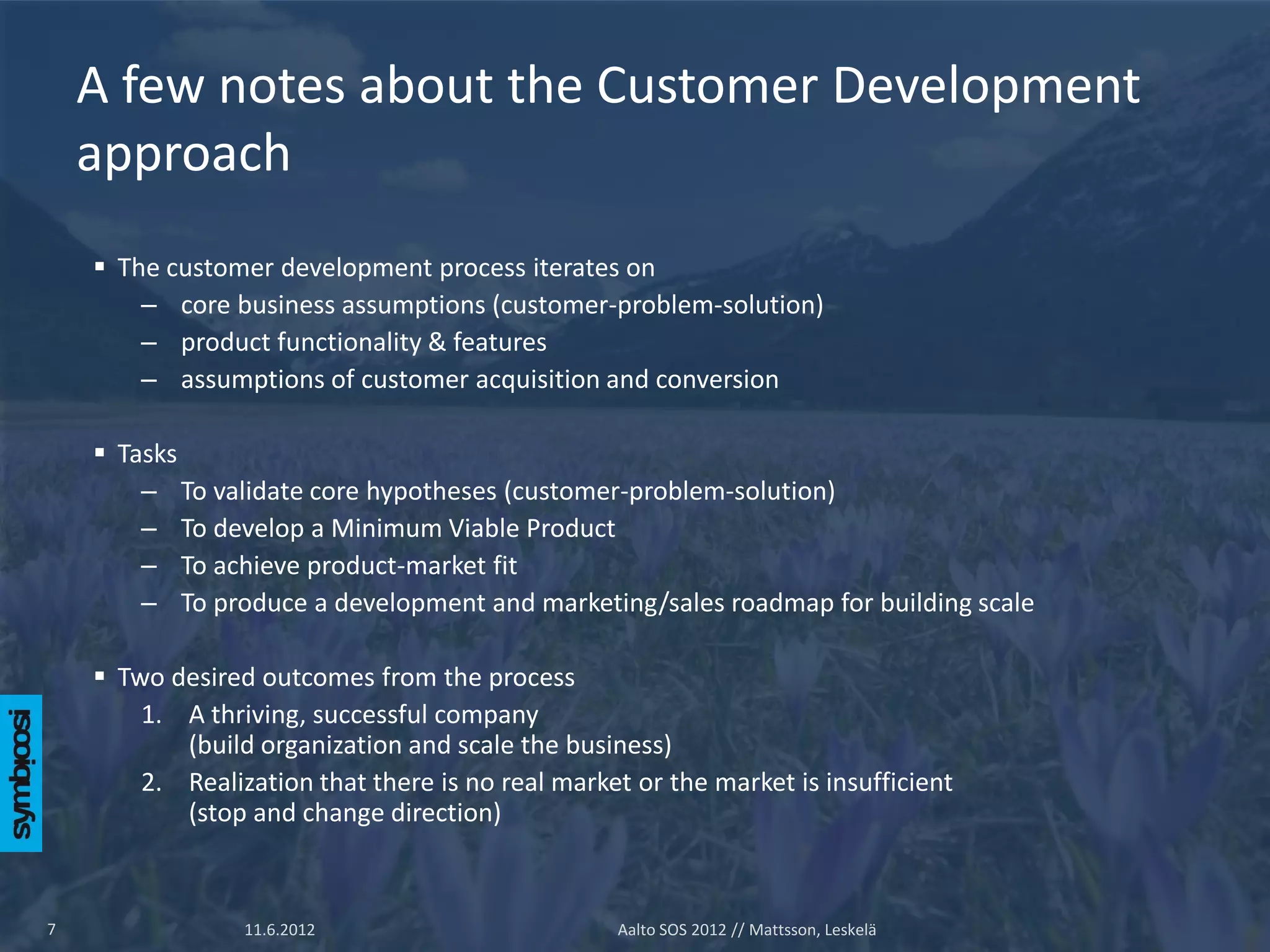 A few notes about the Customer Development
    approach
     The customer development process iterates on
        – core business assumptions (customer-problem-solution)
        – product functionality & features
        – assumptions of customer acquisition and conversion

     Tasks
        – To validate core hypotheses (customer-problem-solution)
        – To develop a Minimum Viable Product
        – To achieve product-market fit
        – To produce a development and marketing/sales roadmap for building scale

     Two desired outcomes from the process
        1. A thriving, successful company
           (build organization and scale the business)
        2. Realization that there is no real market or the market is insufficient
           (stop and change direction)



7                11.6.2012                        Aalto SOS 2012 // Mattsson, Leskelä
 