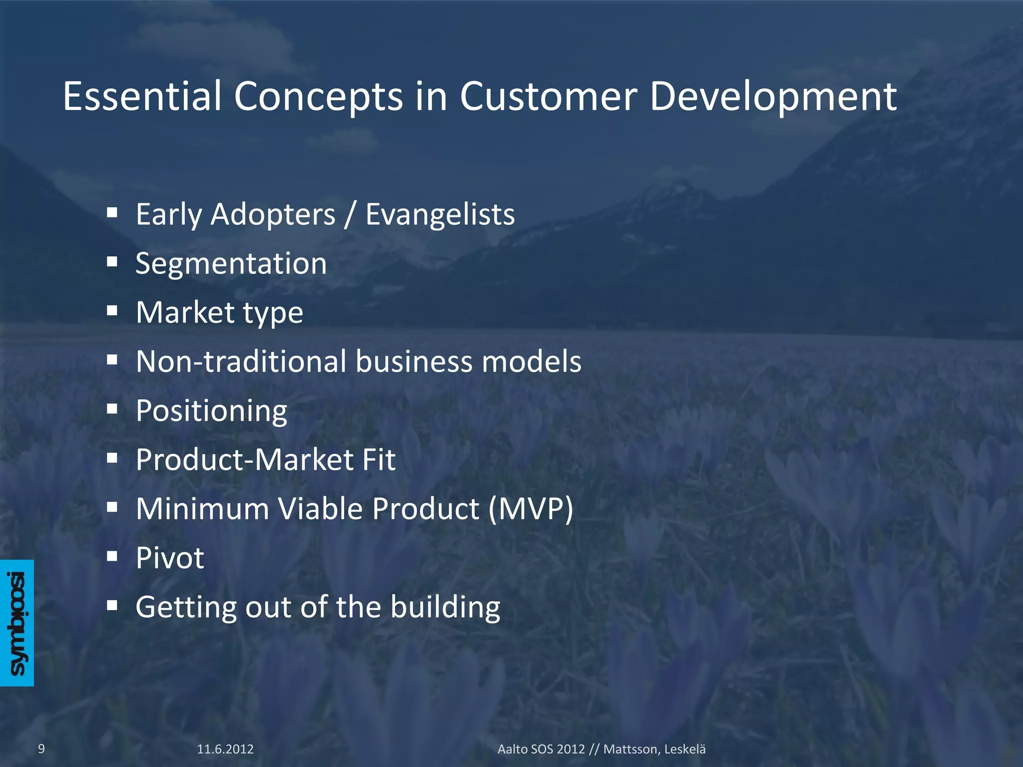 Essential Concepts in Customer Development

         Early Adopters / Evangelists
         Segmentation
         Market type
         Non-traditional business models
         Positioning
         Product-Market Fit
         Minimum Viable Product (MVP)
         Pivot
         Getting out of the building


9             11.6.2012            Aalto SOS 2012 // Mattsson, Leskelä
 