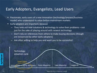 Early Adopters, Evangelists, Lead Users
      Passionate, early users of a new innovation (technology/process/business
       model) who understand its value before mainstream markets
      Early adopters are important, because
        – They seek out new solutions & technology to solve their problems – not
           just for the sake of playing around with newest technology
        – Don’t rely on references from others to make buying decisions (though
           are incluenced by other early adopters)
        – Are often willing to help you and want you to be successful!



           Technology
           adoption cycle


               Lead Users
        Innovators     Early Adopters   Early Majority         Late Majority            Laggards

12              11.6.2012                         Aalto SOS 2012 // Mattsson, Leskelä
 