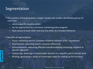 Segmentation

      The practice of breaking down a larger market into smaller identifiable groups of
       users that
         – share a specific need/problem
         – can be approached by a common marketing/sales program
         – have access to each other and use one other as a trusted reference

      Benefits of segmentation
        – Focus: validating specific Customer-Problem-Solution (CPS) -hypotheses
        – Prioritization: allocating scarce resources effectively
        – Systematization: executing effective sales&marketing campaings targeted at
           specific segments
        – Positioning: attaining a market leader position in a specific user/customer base
        – Phasing: generating a series of meaningful steps for scaling up the business



13                11.6.2012                    Aalto SOS 2012 // Mattsson, Leskelä
 