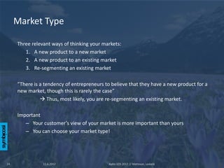 Market Type

     Three relevant ways of thinking your markets:
        1. A new product to a new market
        2. A new product to an existing market
        3. Re-segmenting an existing market

     ”There is a tendency of entrepreneurs to believe that they have a new product for a
     new market, though this is rarely the case”
                Thus, most likely, you are re-segmenting an existing market.

     Important
        – Your customer’s view of your market is more important than yours
        – You can choose your market type!




14              11.6.2012                   Aalto SOS 2012 // Mattsson, Leskelä
 
