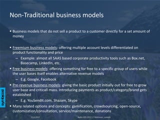 Non-Traditional business models

      Business models that do not sell a product to a customer directly for a set amount of
       money

      Freemium business models: offering multiple account levels differentiated on
       product functionality and price
         – Example: almost all SAAS based corporate productivity tools such as Box.net,
            Basecamp, LinkedIn, etc.
      Free business models: offering something for free to a specific group of users while
       the user bases itself enables alternative revenue models
         – E.g. Google, Facebook
      Pre-revenue business models: giving the basic product initially out for free to grow
       user base and criticall mass. Introducing payments as product/category/brand gets
       established
         – E.g. YouSendIt.com, Shazam, Skype
      Many related options and concepts: gamification, crowdsourcing, open-source,
       customization/consultation, service/maintenance, donations
15                11.6.2012                    Aalto SOS 2012 // Mattsson, Leskelä
 