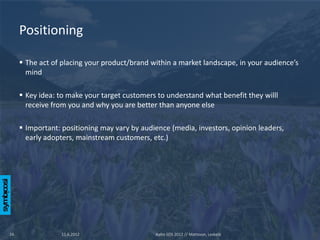Positioning

      The act of placing your product/brand within a market landscape, in your audience’s
       mind

      Key idea: to make your target customers to understand what benefit they willl
       receive from you and why you are better than anyone else

      Important: positioning may vary by audience (media, investors, opinion leaders,
       early adopters, mainstream customers, etc.)




16               11.6.2012                    Aalto SOS 2012 // Mattsson, Leskelä
 