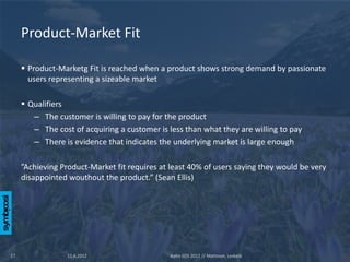 Product-Market Fit

      Product-Marketg Fit is reached when a product shows strong demand by passionate
       users representing a sizeable market

      Qualifiers
        – The customer is willing to pay for the product
        – The cost of acquiring a customer is less than what they are willing to pay
        – There is evidence that indicates the underlying market is large enough

     ”Achieving Product-Market fit requires at least 40% of users saying they would be very
     disappointed wouthout the product.” (Sean Ellis)




17                11.6.2012                    Aalto SOS 2012 // Mattsson, Leskelä
 