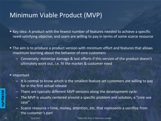 Minimum Viable Product (MVP)

      Key idea: A product with the fewest number of features needed to achieve a specific
       need-satisfying objecive, and users are willing to pay in terms of some scarce resource

      The aim is to produce a product version with minimum effort and features that allows
       maximum learning about the behavior of core customers
        – Conversely: minimize damage & lost efforts if this version of the product doesn’t
            ultimately work out, i.e. fit the market & customer need

      Important
         – It is central to know which is the smallest feature set customers are willing to pay
           for in the first actual release
         – There are typically different MVP versions along the development cycle
         – The MVP is usually centered around a specific problem and solution, a ”core use
           case”
         – Scarce resource = time, money, attention, etc. that represents a sacrifice from
           the customer’s part
18                11.6.2012                     Aalto SOS 2012 // Mattsson, Leskelä
 