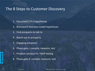 The 8 Steps to Customer Discovery

         1. Document C-P-S hypotheses

         2. Brainstorm business model hypotheses

         3. Find prospects to talk to

         4. Reach out to prospects

         5. Engaging prospects

         6. Phase gate I: compile, measure, test

         7. Problem-solution fit / MVP testing

         8. Phase gate II: compile, measure, test


20            11.6.2012                 Aalto SOS 2012 // Mattsson, Leskelä
 