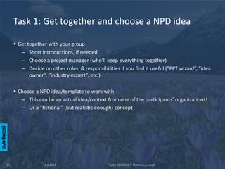 Task 1: Get together and choose a NPD idea

      Get together with your group
        – Short introductions, if needed
        – Choose a project manager (who’ll keep everything together)
        – Decide on other roles & responsibilities if you find it useful (”PPT wizard”, ”idea
            owner”, ”industry expert”, etc.)

      Choose a NPD idea/template to work with
        – This can be an actual idea/context from one of the participants’ organizations!
        – Or a ”fictional” (but realistic enough) concept




21                11.6.2012                    Aalto SOS 2012 // Mattsson, Leskelä
 