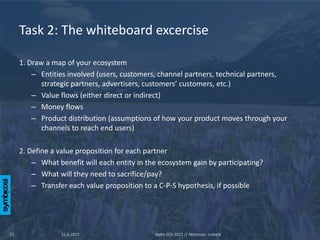 Task 2: The whiteboard excercise

     1. Draw a map of your ecosystem
         – Entities involved (users, customers, channel partners, technical partners,
            strategic partners, advertisers, customers’ customers, etc.)
         – Value flows (either direct or indirect)
         – Money flows
         – Product distribution (assumptions of how your product moves through your
            channels to reach end users)

     2. Define a value proposition for each partner
         – What benefit will each entity in the ecosystem gain by participating?
         – What will they need to sacrifice/pay?
         – Transfer each value proposition to a C-P-S hypothesis, if possible




22                11.6.2012                   Aalto SOS 2012 // Mattsson, Leskelä
 