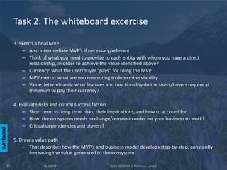Task 2: The whiteboard excercise

     3. Sketch a final MVP
         – Also intermediate MVP’s if necessary/relevant
         – Think of what you need to provide to each entity with whom you have a direct
             relationship, in order to achieve the value identified above?
         – Currency: what the user/buyer ”pays” for using the MVP
         – MPV metric: what are you measuring to determine viability
         – Value determinants: what features and functionality do the users/buyers require at
             minimum to pay their currency?

     4. Evaluate risks and critical success factors
         – Short term vs. long term risks, their implications, and how to account for
         – How the ecosystem needs to change/remain in order for your business to work?
         – Critical dependencies and players?

     5. Draw a value path
         – That describes how the MVP’s and business model develops step-by-step, constantly
            increasing the value generated to the ecosystem

23                11.6.2012                     Aalto SOS 2012 // Mattsson, Leskelä
 