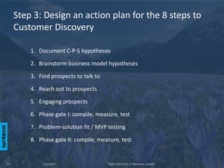 Step 3: Design an action plan for the 8 steps to
     Customer Discovery

         1. Document C-P-S hypotheses

         2. Brainstorm business model hypotheses

         3. Find prospects to talk to

         4. Reach out to prospects

         5. Engaging prospects

         6. Phase gate I: compile, measure, test

         7. Problem-solution fit / MVP testing

         8. Phase gate II: compile, measure, test


24            11.6.2012                 Aalto SOS 2012 // Mattsson, Leskelä
 
