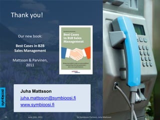Thank you!

        Our new book:

       Best Cases in B2B
      Sales Management

     Mattsson & Parvinen,
            2011




         Juha Mattsson
         juha.mattsson@symbioosi.fi
         www.symbioosi.fi

26           June 15th, 2012          (c) Symbioosi Partners, Juha Mattsson
 
