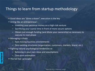 Things to learn from startup methodology

      Good ideas are “dime a dozen”, execution is the key
      Acting like an entrepreneur:
         – Investing your personal money on a high-risk venture
         – Sacrificing your scarce time in front of more secure options
         – Obtain just enough funding (and dilute your ownership) as necessary to
            execute to next phase
      Managing a chaos
         – Fast-moving business environments
         – Zero existing structures (organization, customers, markets, brand, etc.)
      Fighting natural psychological tendencies to
         – Believing in your own ideas and assumptions
         – One-pont-estimation
      The fail fast -principle!



4              11.6.2012                    Aalto SOS 2012 // Mattsson, Leskelä
 