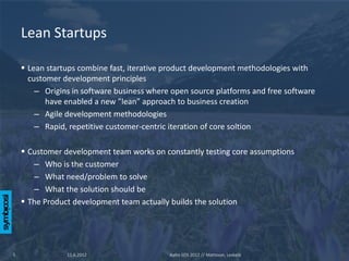 Lean Startups

     Lean startups combine fast, iterative product development methodologies with
      customer development principles
        – Origins in software business where open source platforms and free software
           have enabled a new ”lean” approach to business creation
        – Agile development methodologies
        – Rapid, repetitive customer-centric iteration of core soltion

     Customer development team works on constantly testing core assumptions
       – Who is the customer
       – What need/problem to solve
       – What the solution should be
     The Product development team actually builds the solution




5               11.6.2012                   Aalto SOS 2012 // Mattsson, Leskelä
 