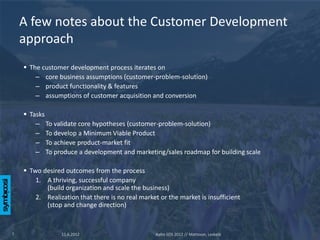 A few notes about the Customer Development
    approach
     The customer development process iterates on
        – core business assumptions (customer-problem-solution)
        – product functionality & features
        – assumptions of customer acquisition and conversion

     Tasks
        – To validate core hypotheses (customer-problem-solution)
        – To develop a Minimum Viable Product
        – To achieve product-market fit
        – To produce a development and marketing/sales roadmap for building scale

     Two desired outcomes from the process
        1. A thriving, successful company
           (build organization and scale the business)
        2. Realization that there is no real market or the market is insufficient
           (stop and change direction)



7                11.6.2012                        Aalto SOS 2012 // Mattsson, Leskelä
 
