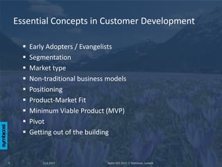 Essential Concepts in Customer Development

         Early Adopters / Evangelists
         Segmentation
         Market type
         Non-traditional business models
         Positioning
         Product-Market Fit
         Minimum Viable Product (MVP)
         Pivot
         Getting out of the building


9             11.6.2012            Aalto SOS 2012 // Mattsson, Leskelä
 