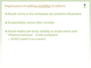Importance of adding visibility to efforts

 Social    norms in the workplace are powerful influencers

 Sustainability    norms often invisible

 Social   media can bring visibility to social norms and
    influence behavior…in the workplace
       READ Cialdini if you haven’t




7                                                     CONFIDENTIAL
 