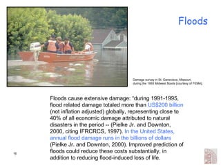 Floods Floods cause extensive damage: “during 1991-1995, flood related damage totaled more than  US$200 billion  (not inflation adjusted) globally, representing close to 40% of all economic damage attributed to natural disasters in the period -- (Pielke Jr. and Downton, 2000, citing IFRCRCS, 1997).  In the United States, annual flood damage runs in the billions of dollars  (Pielke Jr. and Downton, 2000). Improved prediction of floods could reduce these costs substantially, in addition to reducing flood-induced loss of life. Damage survey in St. Genevieve, Missouri,  during the 1993 Midwest floods [courtesy of FEMA].  