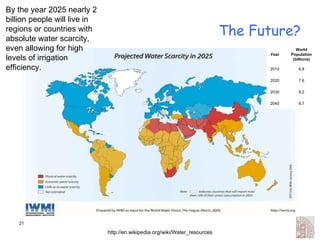 The Future? http://en.wikipedia.org/wiki/Water_resources By the year 2025 nearly 2 billion people will live in regions or countries with absolute water scarcity, even allowing for high levels of irrigation efficiency.  Year World Population (billions) 2010 6.8 2020 7.6 2030 8.2 2040 8.7 